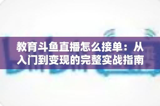 教育斗鱼直播怎么接单:从入门到变现的完整实战指南 教育斗鱼直播怎么接单:从入门到变现的完整实战指南