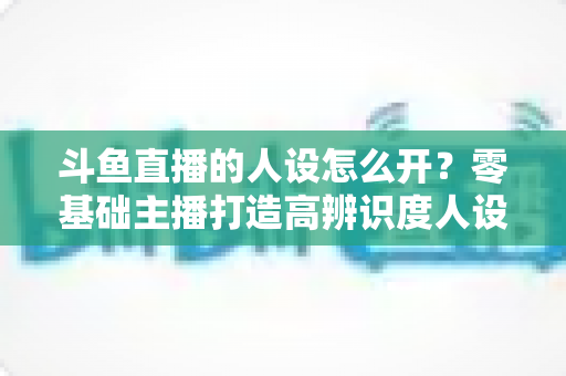 斗鱼直播的人设怎么开？零基础主播打造高辨识度人设的完整攻略