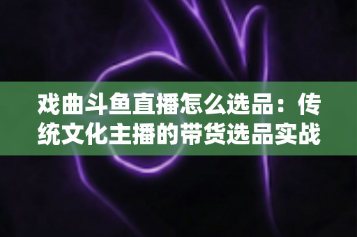 戏曲斗鱼直播怎么选品:传统文化主播的带货选品实战指南 戏曲斗鱼直播怎么选品:传统文化主播的带货选品实战指南