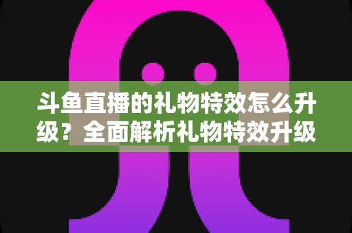 斗鱼直播的礼物特效怎么升级？全面解析礼物特效升级方法与实用技巧指南