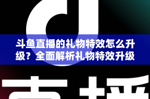 斗鱼直播的礼物特效怎么升级？全面解析礼物特效升级方法与实用技巧指南