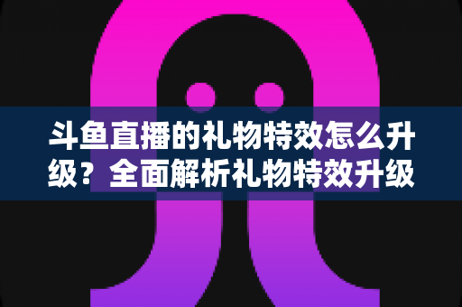斗鱼直播的礼物特效怎么升级？全面解析礼物特效升级方法与实用技巧指南