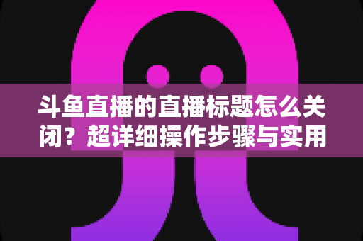 斗鱼直播的直播标题怎么关闭？超详细操作步骤与实用技巧全解析