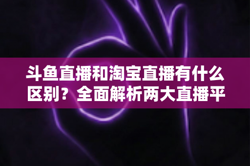 斗鱼直播和淘宝直播有什么区别？全面解析两大直播平台的核心差异与选择指南