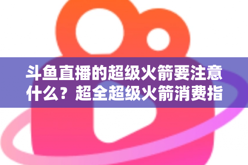 斗鱼直播的超级火箭要注意什么?超全超级火箭消费指南、防骗要点与理性打赏攻略 斗鱼直播的超级火箭要注意什么?超全超级火箭消费指南、防骗要点与理性打赏攻略
