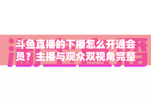 斗鱼直播的下播怎么开通会员?主播与观众双视角完整操作指南 斗鱼直播的下播怎么开通会员?主播与观众双视角完整操作指南