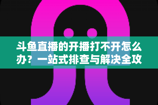 斗鱼直播的开播打不开怎么办?一站式排查与解决全攻略助你快速恢复直播 斗鱼直播的开播打不开怎么办?一站式排查与解决全攻略助你快速恢复直播