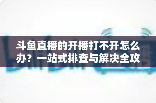 斗鱼直播的开播打不开怎么办?一站式排查与解决全攻略助你快速恢复直播 斗鱼直播的开播打不开怎么办?一站式排查与解决全攻略助你快速恢复直播