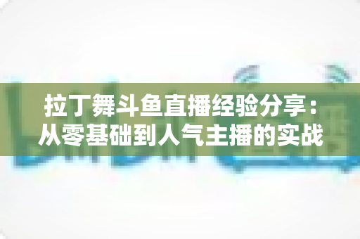 拉丁舞斗鱼直播经验分享：从零基础到人气主播的实战攻略