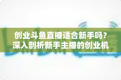 创业斗鱼直播适合新手吗?深入剖析新手主播的创业机遇与避坑指南 创业斗鱼直播适合新手吗?深入剖析新手主播的创业机遇与避坑指南