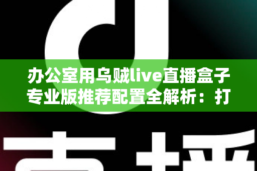 办公室用乌贼live直播盒子专业版推荐配置全解析:打造稳定高效的企业级直播方案 办公室用乌贼live直播盒子专业版推荐配置全解析:打造稳定高效的企业级直播方案