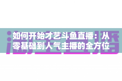 如何开始才艺斗鱼直播:从零基础到人气主播的全方位实战指南 如何开始才艺斗鱼直播:从零基础到人气主播的全方位实战指南