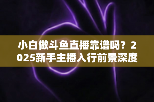 小白做斗鱼直播靠谱吗?2025新手主播入行前景深度解析与实战避坑指南 小白做斗鱼直播靠谱吗?2025新手主播入行前景深度解析与实战避坑指南