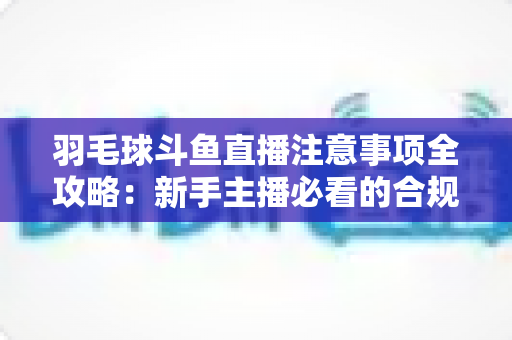 羽毛球斗鱼直播注意事项全攻略:新手主播必看的合规开播与涨粉实战指南 羽毛球斗鱼直播注意事项全攻略:新手主播必看的合规开播与涨粉实战指南