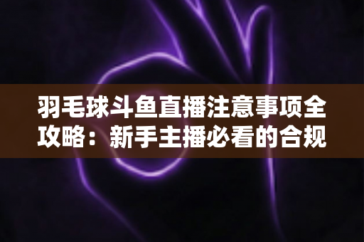 羽毛球斗鱼直播注意事项全攻略:新手主播必看的合规开播与涨粉实战指南 羽毛球斗鱼直播注意事项全攻略:新手主播必看的合规开播与涨粉实战指南