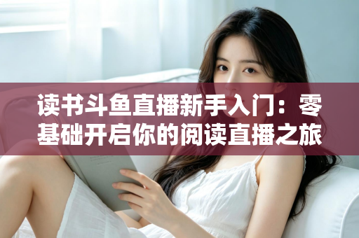 读书斗鱼直播新手入门:零基础开启你的阅读直播之旅,快速掌握涨粉与变现技巧 读书斗鱼直播新手入门:零基础开启你的阅读直播之旅,快速掌握涨粉与变现技巧