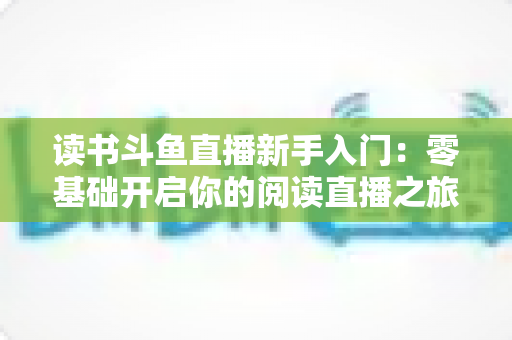 读书斗鱼直播新手入门:零基础开启你的阅读直播之旅,快速掌握涨粉与变现技巧 读书斗鱼直播新手入门:零基础开启你的阅读直播之旅,快速掌握涨粉与变现技巧