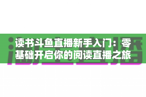 读书斗鱼直播新手入门:零基础开启你的阅读直播之旅,快速掌握涨粉与变现技巧 读书斗鱼直播新手入门:零基础开启你的阅读直播之旅,快速掌握涨粉与变现技巧