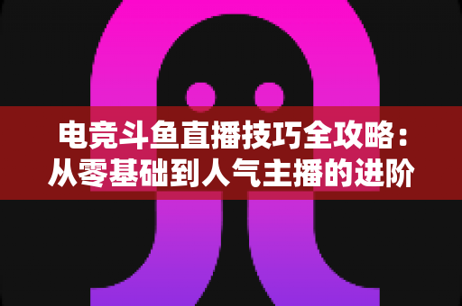 电竞斗鱼直播技巧全攻略：从零基础到人气主播的进阶秘籍