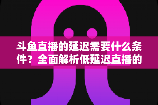 斗鱼直播的延迟需要什么条件?全面解析低延迟直播的核心要素与实用优化指南 斗鱼直播的延迟需要什么条件?全面解析低延迟直播的核心要素与实用优化指南