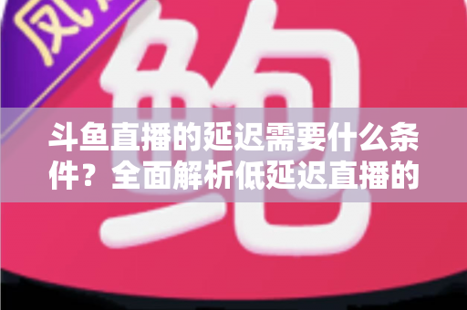 斗鱼直播的延迟需要什么条件?全面解析低延迟直播的核心要素与实用优化指南 斗鱼直播的延迟需要什么条件?全面解析低延迟直播的核心要素与实用优化指南