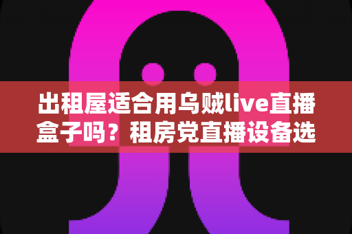 出租屋适合用乌贼live直播盒子吗？租房党直播设备选择全解析