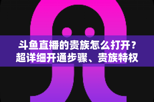 斗鱼直播的贵族怎么打开?超详细开通步骤、贵族特权与常见问题全解析 斗鱼直播的贵族怎么打开?超详细开通步骤、贵族特权与常见问题全解析
