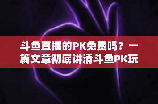 斗鱼直播的PK免费吗?一篇文章彻底讲清斗鱼PK玩法、费用与免费参与技巧 斗鱼直播的PK免费吗?一篇文章彻底讲清斗鱼PK玩法、费用与免费参与技巧
