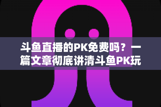 斗鱼直播的PK免费吗?一篇文章彻底讲清斗鱼PK玩法、费用与免费参与技巧 斗鱼直播的PK免费吗?一篇文章彻底讲清斗鱼PK玩法、费用与免费参与技巧