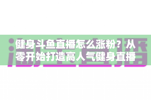 健身斗鱼直播怎么涨粉?从零开始打造高人气健身直播间的完整实战指南 健身斗鱼直播怎么涨粉?从零开始打造高人气健身直播间的完整实战指南