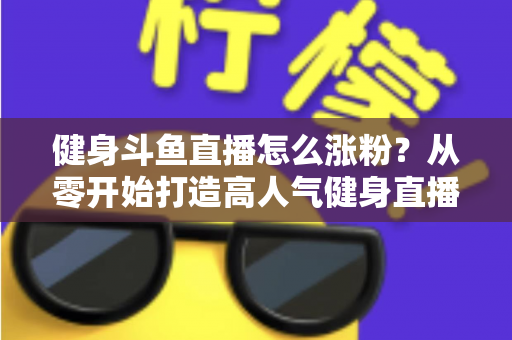 健身斗鱼直播怎么涨粉?从零开始打造高人气健身直播间的完整实战指南 健身斗鱼直播怎么涨粉?从零开始打造高人气健身直播间的完整实战指南