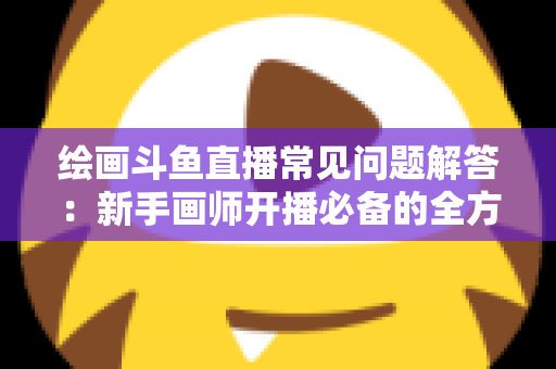 绘画斗鱼直播常见问题解答：新手画师开播必备的全方位实战指南