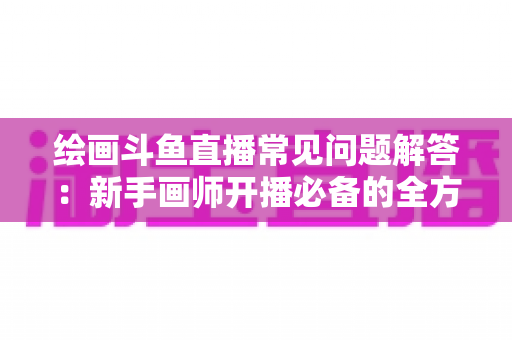 绘画斗鱼直播常见问题解答：新手画师开播必备的全方位实战指南