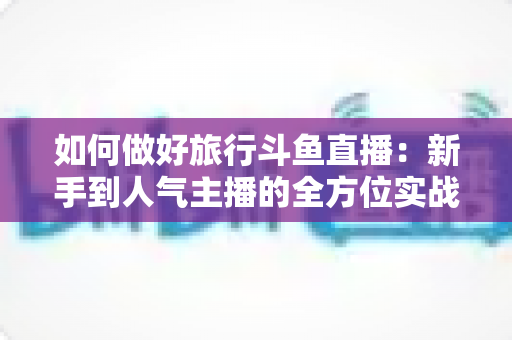 如何做好旅行斗鱼直播:新手到人气主播的全方位实战攻略 如何做好旅行斗鱼直播:新手到人气主播的全方位实战攻略