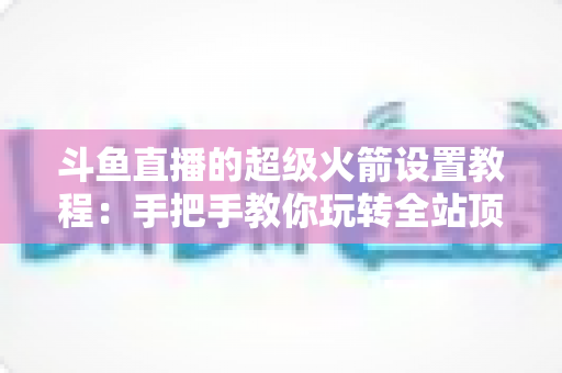 斗鱼直播的超级火箭设置教程:手把手教你玩转全站顶级礼物,快速提升直播间人气与曝光度 斗鱼直播的超级火箭设置教程:手把手教你玩转全站顶级礼物,快速提升直播间人气与曝光度