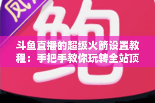 斗鱼直播的超级火箭设置教程：手把手教你玩转全站顶级礼物，快速提升直播间人气与曝光度