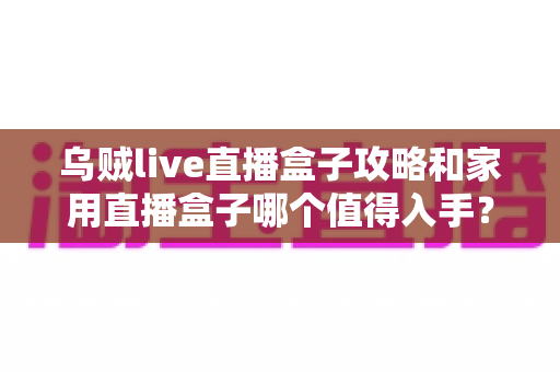 乌贼live直播盒子攻略和家用直播盒子哪个值得入手?2025最新实用指南与选购避坑全解析 乌贼live直播盒子攻略和家用直播盒子哪个值得入手?2025最新实用指南与选购避坑全解析