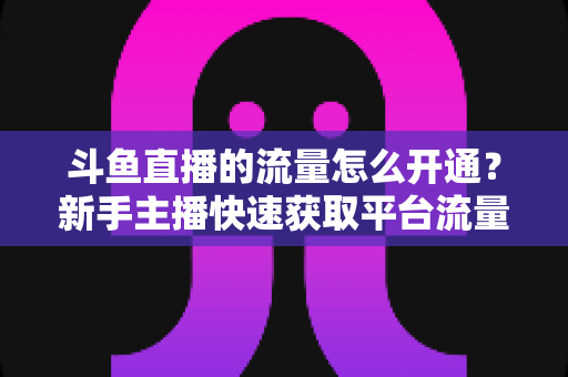 斗鱼直播的流量怎么开通?新手主播快速获取平台流量的完整攻略 斗鱼直播的流量怎么开通?新手主播快速获取平台流量的完整攻略
