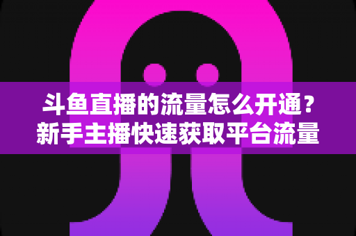斗鱼直播的流量怎么开通?新手主播快速获取平台流量的完整攻略 斗鱼直播的流量怎么开通?新手主播快速获取平台流量的完整攻略