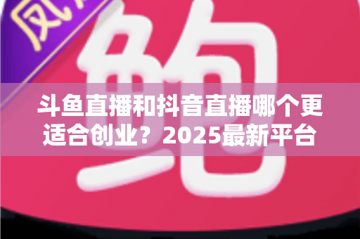 斗鱼直播和抖音直播哪个更适合创业?2025最新平台对比与创业实战全指南 斗鱼直播和抖音直播哪个更适合创业?2025最新平台对比与创业实战全指南