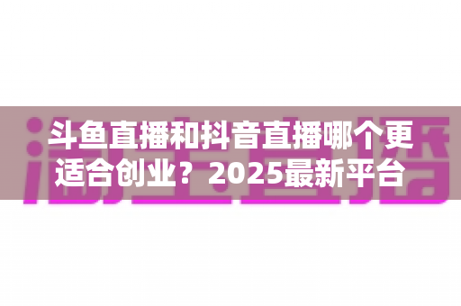 斗鱼直播和抖音直播哪个更适合创业?2025最新平台对比与创业实战全指南 斗鱼直播和抖音直播哪个更适合创业?2025最新平台对比与创业实战全指南
