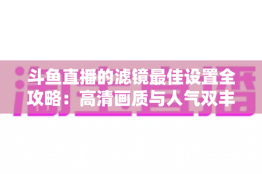 斗鱼直播的滤镜最佳设置全攻略:高清画质与人气双丰收的实用指南 斗鱼直播的滤镜最佳设置全攻略:高清画质与人气双丰收的实用指南