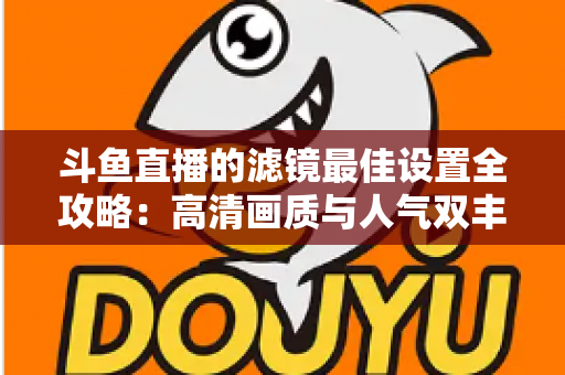 斗鱼直播的滤镜最佳设置全攻略:高清画质与人气双丰收的实用指南 斗鱼直播的滤镜最佳设置全攻略:高清画质与人气双丰收的实用指南