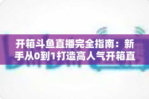 开箱斗鱼直播完全指南：新手从0到1打造高人气开箱直播间的实战攻略