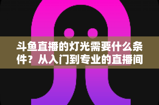斗鱼直播的灯光需要什么条件？从入门到专业的直播间灯光配置全指南