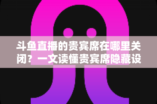 斗鱼直播的贵宾席在哪里关闭？一文读懂贵宾席隐藏设置的完整操作指南