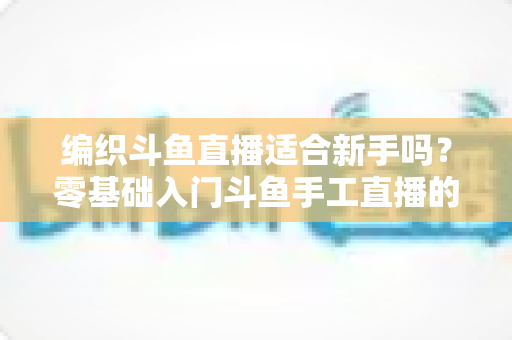 编织斗鱼直播适合新手吗？零基础入门斗鱼手工直播的全面指南与实战建议