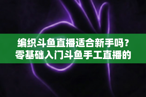 编织斗鱼直播适合新手吗？零基础入门斗鱼手工直播的全面指南与实战建议