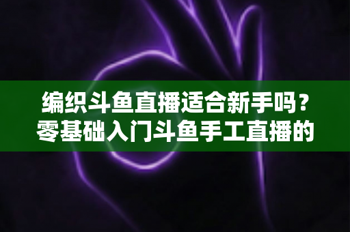 编织斗鱼直播适合新手吗？零基础入门斗鱼手工直播的全面指南与实战建议