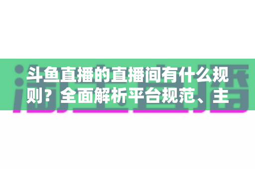 斗鱼直播的直播间有什么规则？全面解析平台规范、主播守则与观众须知